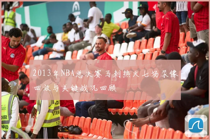 2013年NBA总决赛马刺热火七场录像回放与关键战况回顾