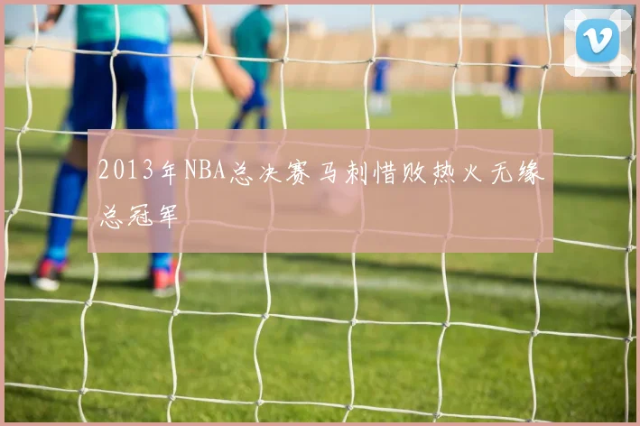 2013年NBA总决赛马刺惜败热火无缘总冠军