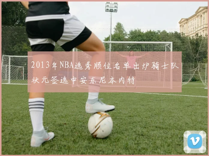 2013年NBA选秀顺位名单出炉骑士队状元签选中安东尼本内特