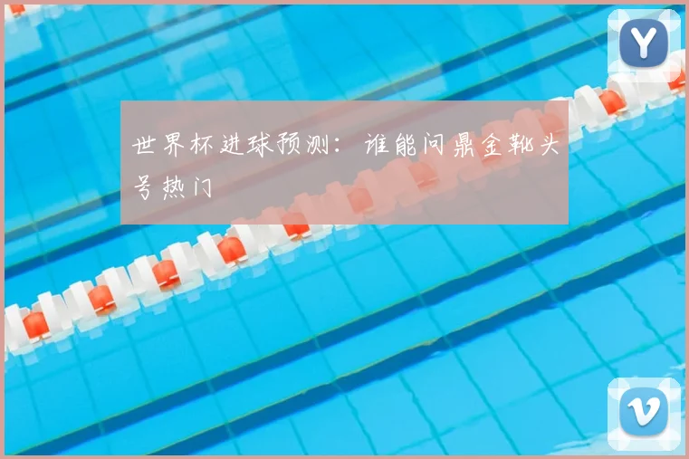 世界杯进球预测：谁能问鼎金靴头号热门