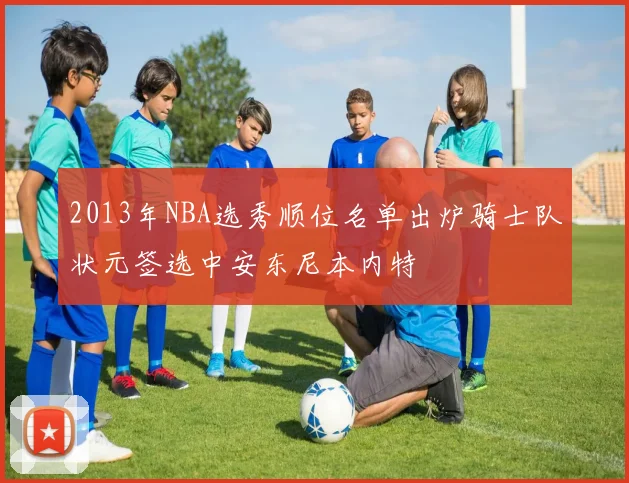 2013年NBA选秀顺位名单出炉骑士队状元签选中安东尼本内特