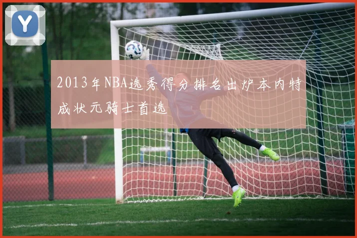 2013年NBA选秀得分排名出炉本内特成状元骑士首选