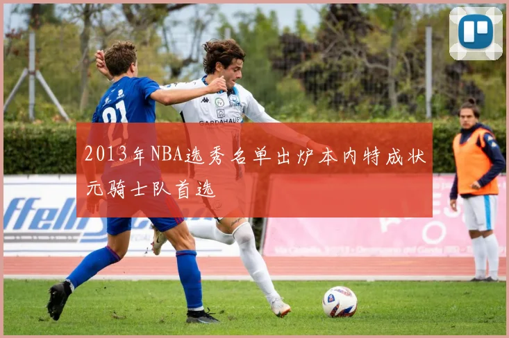 2013年NBA选秀名单出炉本内特成状元骑士队首选