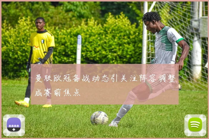 曼联欧冠备战动态引关注阵容调整成赛前焦点