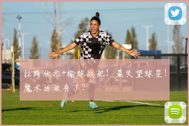 拉跨状元+输球战犯！最失望球星！魔术该放弃了？