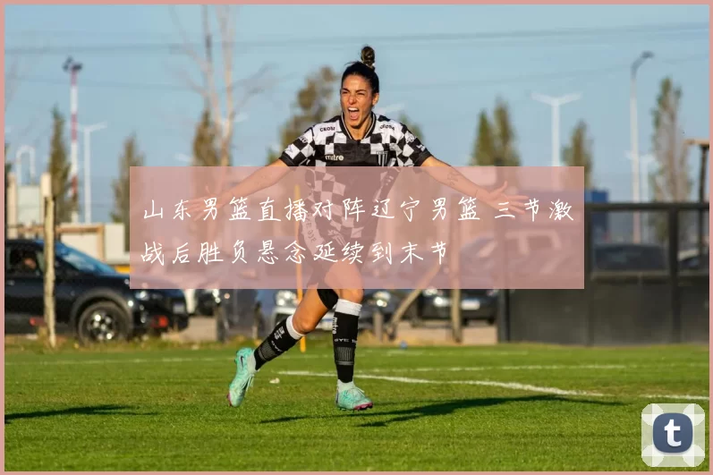 山东男篮直播对阵辽宁男篮 三节激战后胜负悬念延续到末节