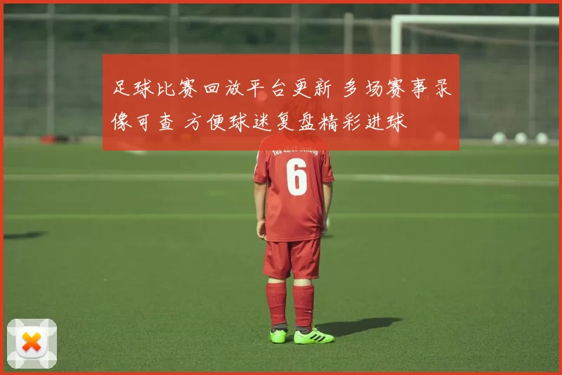 足球比赛回放平台更新 多场赛事录像可查 方便球迷复盘精彩进球