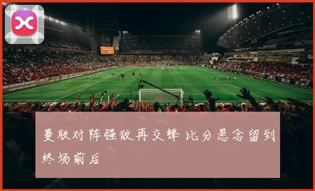 曼联对阵强敌再交锋 比分悬念留到终场前后