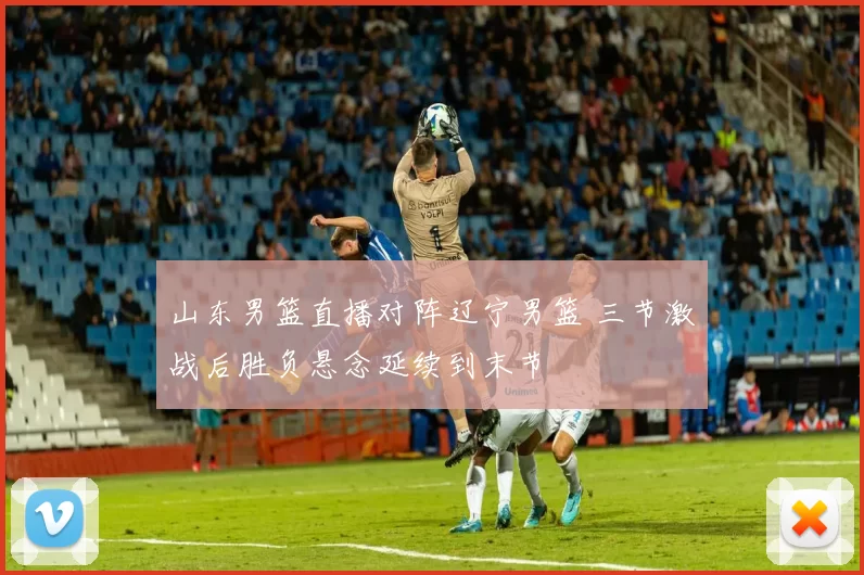 山东男篮直播对阵辽宁男篮 三节激战后胜负悬念延续到末节