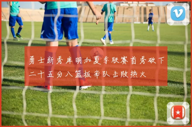 勇士新秀库明加夏季联赛首秀砍下二十五分八篮板率队击败热火